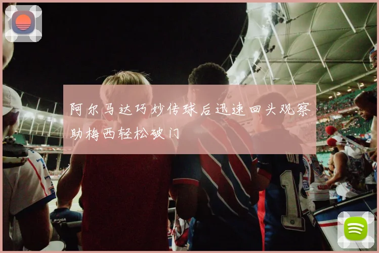 阿尔马达巧妙传球后迅速回头观察助梅西轻松破门